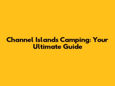 Channel Islands Camping: Your Ultimate Guide