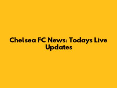 Chelsea FC News: Today's Live Updates