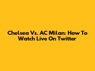 Chelsea Vs. AC Milan: How To Watch Live On Twitter