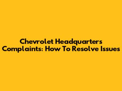 Chevrolet Headquarters Complaints: How To Resolve Issues