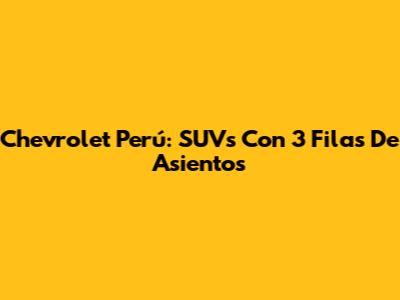 Chevrolet Perú: SUVs Con 3 Filas De Asientos
