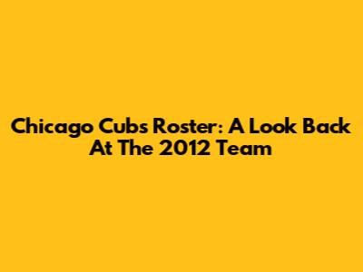 Chicago Cubs Roster: A Look Back At The 2012 Team