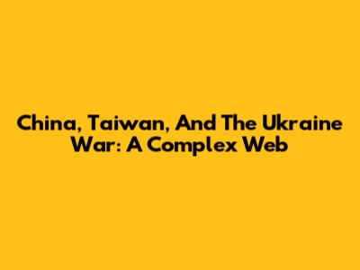 China, Taiwan, And The Ukraine War: A Complex Web