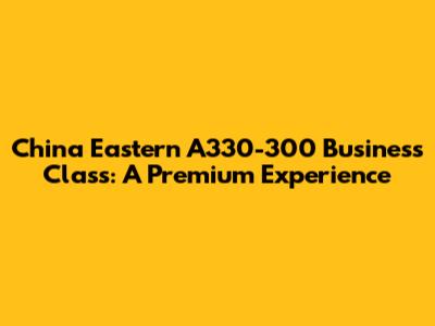 China Eastern A330-300 Business Class: A Premium Experience