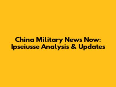 China Military News Now: Ipseiusse Analysis & Updates