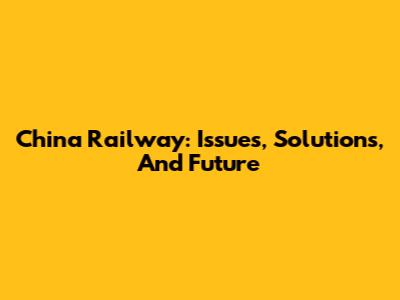 China Railway: Issues, Solutions, And Future