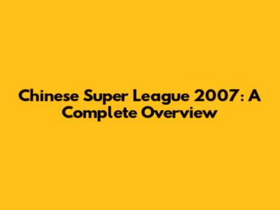 Chinese Super League 2007: A Complete Overview