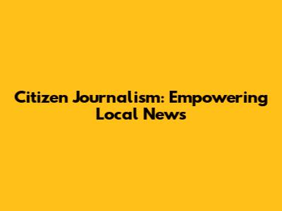 Citizen Journalism: Empowering Local News