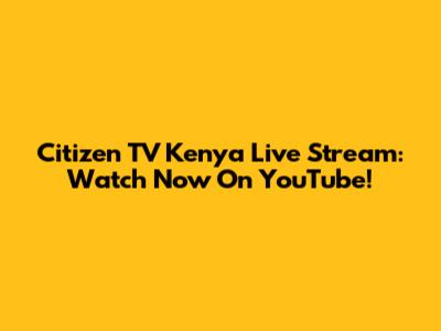 Citizen TV Kenya Live Stream: Watch Now On YouTube!