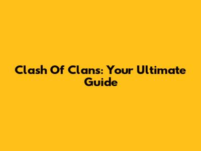Clash Of Clans: Your Ultimate Guide