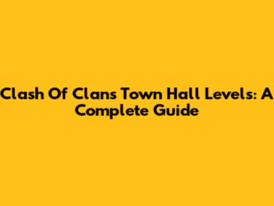 Clash Of Clans Town Hall Levels: A Complete Guide