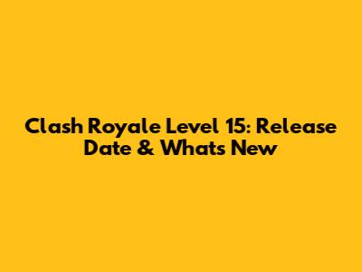 Clash Royale Level 15: Release Date & What's New