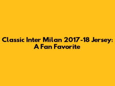 Classic Inter Milan 2017-18 Jersey: A Fan Favorite