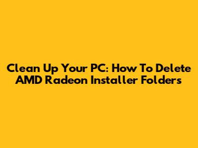 Clean Up Your PC: How To Delete AMD Radeon Installer Folders