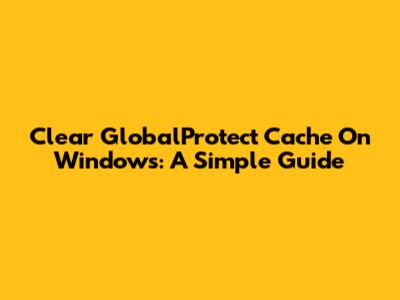 Clear GlobalProtect Cache On Windows: A Simple Guide