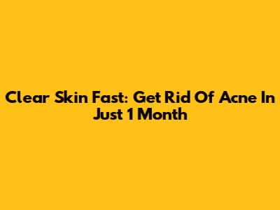 Clear Skin Fast: Get Rid Of Acne In Just 1 Month