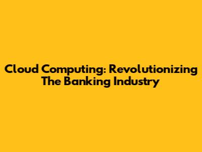 Cloud Computing: Revolutionizing The Banking Industry