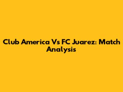 Club America Vs FC Juarez: Match Analysis