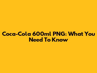 Coca-Cola 600ml PNG: What You Need To Know