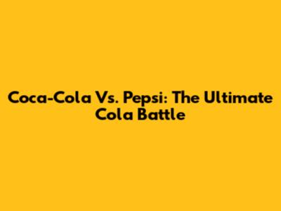 Coca-Cola Vs. Pepsi: The Ultimate Cola Battle