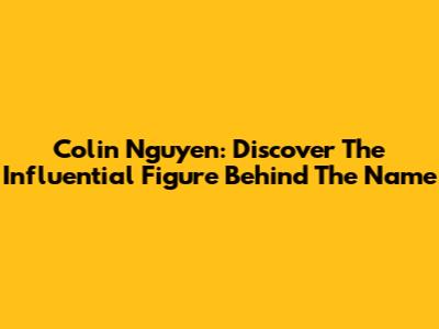 Colin Nguyen: Discover The Influential Figure Behind The Name