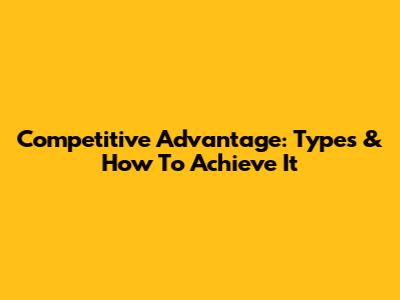Competitive Advantage: Types & How To Achieve It