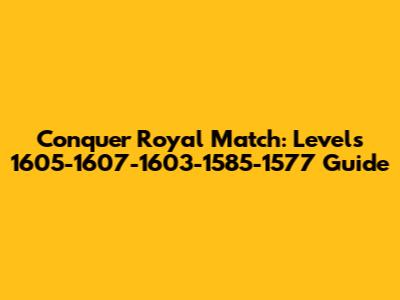 Conquer Royal Match: Levels 1605-1607-1603-1585-1577 Guide