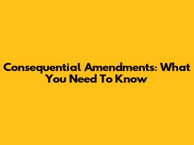 Consequential Amendments: What You Need To Know