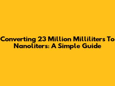Converting 23 Million Milliliters To Nanoliters: A Simple Guide