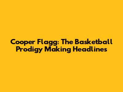 Cooper Flagg: The Basketball Prodigy Making Headlines
