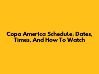 Copa America Schedule: Dates, Times, And How To Watch
