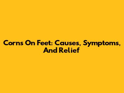 Corns On Feet: Causes, Symptoms, And Relief