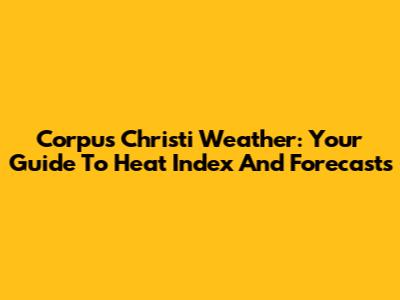Corpus Christi Weather: Your Guide To Heat Index And Forecasts