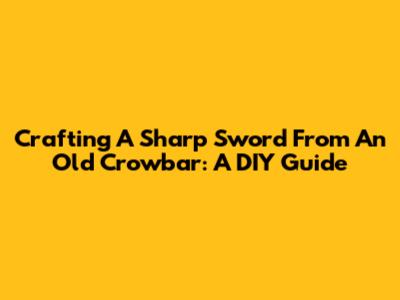 Crafting A Sharp Sword From An Old Crowbar: A DIY Guide