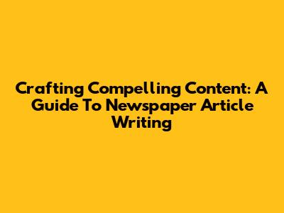 Crafting Compelling Content: A Guide To Newspaper Article Writing