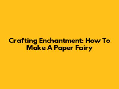 Crafting Enchantment: How To Make A Paper Fairy