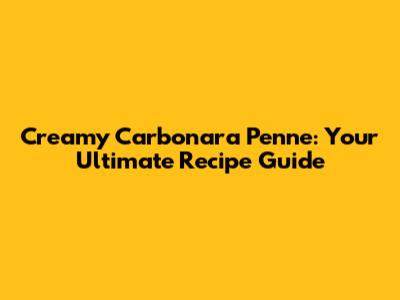 Creamy Carbonara Penne: Your Ultimate Recipe Guide