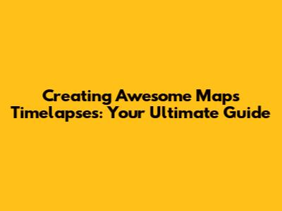 Creating Awesome Maps Timelapses: Your Ultimate Guide