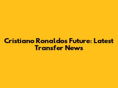 Cristiano Ronaldo's Future: Latest Transfer News