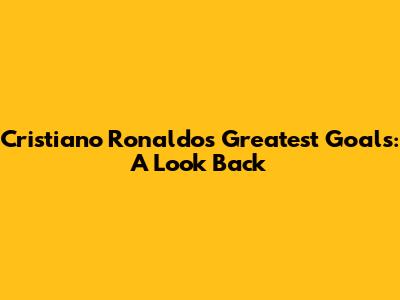 Cristiano Ronaldo's Greatest Goals: A Look Back
