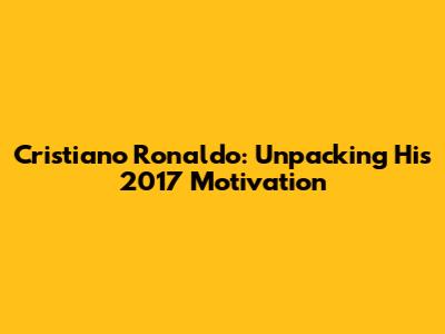 Cristiano Ronaldo: Unpacking His 2017 Motivation