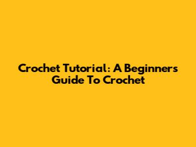 Crochet Tutorial: A Beginner's Guide To Crochet