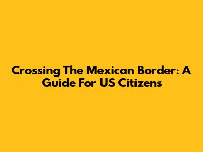 Crossing The Mexican Border: A Guide For US Citizens