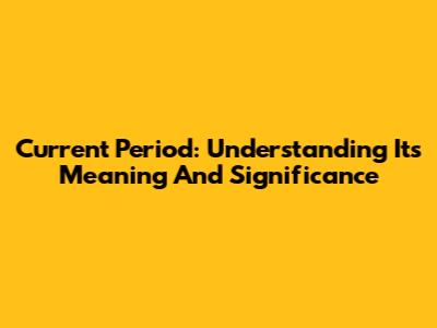Current Period: Understanding Its Meaning And Significance