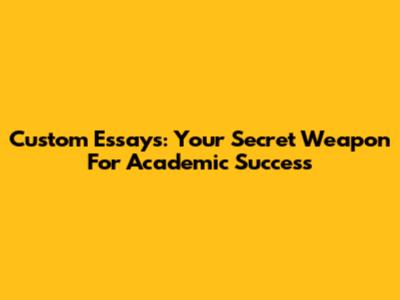 Custom Essays: Your Secret Weapon For Academic Success
