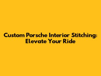Custom Porsche Interior Stitching: Elevate Your Ride