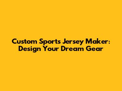 Custom Sports Jersey Maker: Design Your Dream Gear