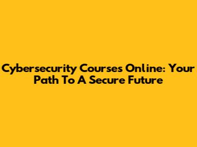 Cybersecurity Courses Online: Your Path To A Secure Future