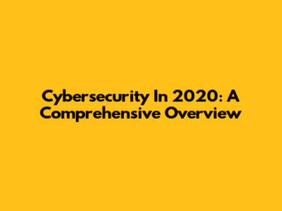 Cybersecurity In 2020: A Comprehensive Overview