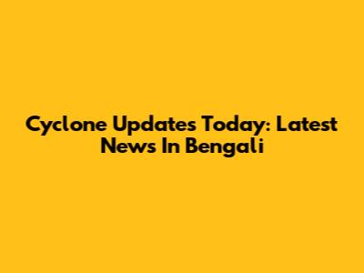 Cyclone Updates Today: Latest News In Bengali